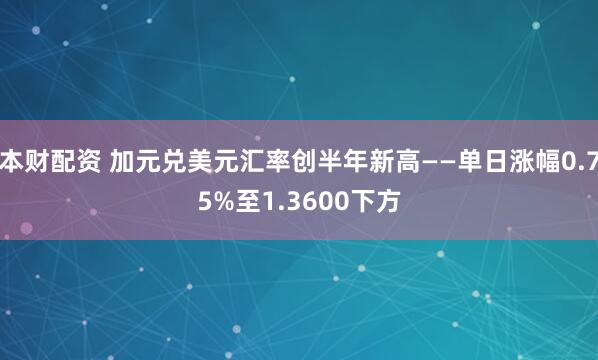 本财配资 加元兑美元汇率创半年新高——单日涨幅0.75%至1.3600下方