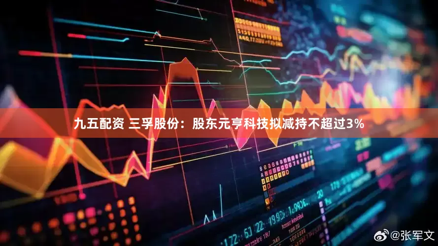 九五配资 三孚股份：股东元亨科技拟减持不超过3%