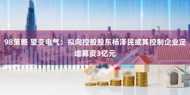 98策略 望变电气：拟向控股股东杨泽民或其控制企业定增募资3亿元
