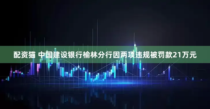 配资猫 中国建设银行榆林分行因两项违规被罚款21万元