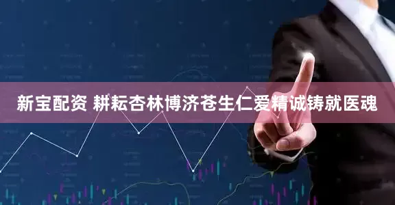 新宝配资 耕耘杏林博济苍生　仁爱精诚铸就医魂