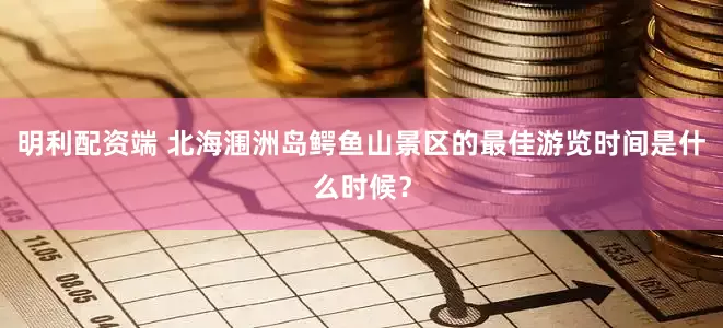 明利配资端 北海涠洲岛鳄鱼山景区的最佳游览时间是什么时候？