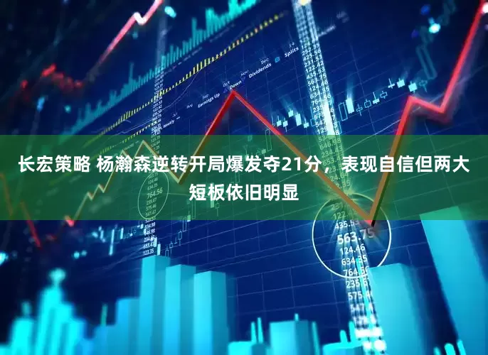 长宏策略 杨瀚森逆转开局爆发夺21分，表现自信但两大短板依旧明显