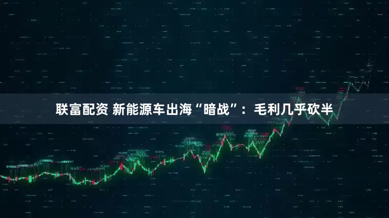 联富配资 新能源车出海“暗战”：毛利几乎砍半