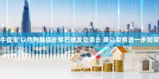 牛盘宝 以色列继续在黎巴嫩发动袭击 美以裂痕进一步加深
